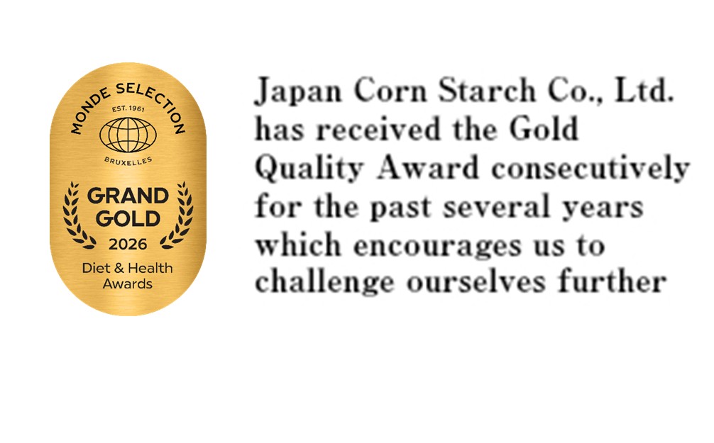 Japan Corn Starch Co., Ltd. has received the Gold Quality Award consecutively for the past several years which encourages us to challenge ourselves further