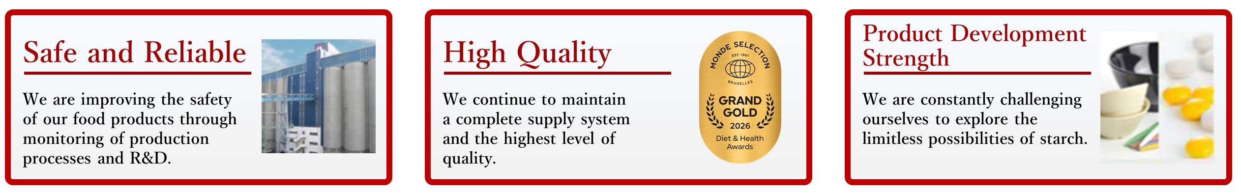 Safe and Reliable. We are improving the safety of our food products through monitoring of production processes and R&D. High Quality. We continue to maintain a complete supply system and the highest level of quality. Product Development Strength. We are constantly challenging ourselves to explore the limitless possibilities of starch.